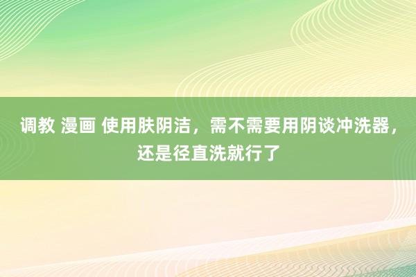 调教 漫画 使用肤阴洁，需不需要用阴谈冲洗器，还是径直洗就行了