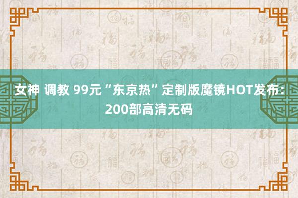 女神 调教 99元“东京热”定制版魔镜HOT发布：200部高清无码