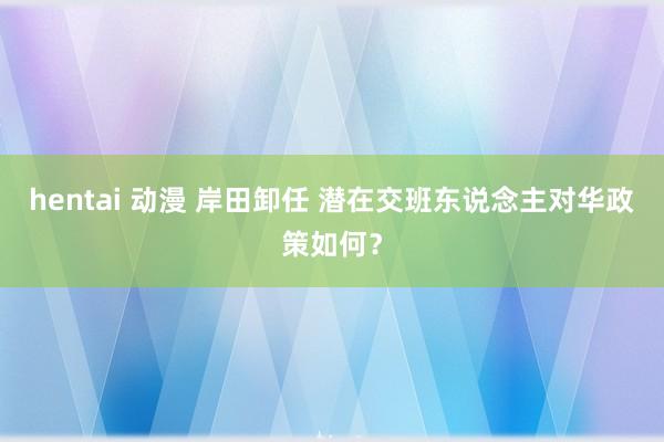 hentai 动漫 岸田卸任 潜在交班东说念主对华政策如何？