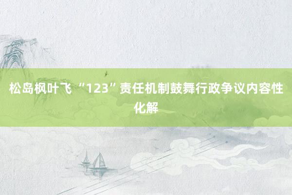 松岛枫叶飞 “123”责任机制鼓舞行政争议内容性化解
