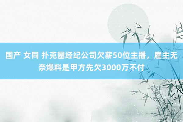 国产 女同 扑克圈经纪公司欠薪50位主播，雇主无奈爆料是甲方先欠3000万不付