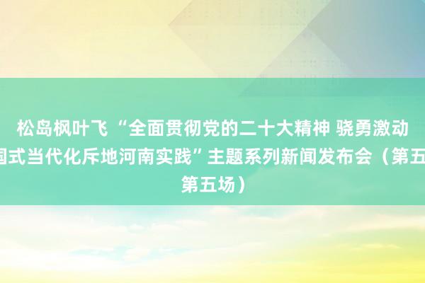 松岛枫叶飞 “全面贯彻党的二十大精神 骁勇激动中国式当代化斥地河南实践”主题系列新闻发布会（第五场）