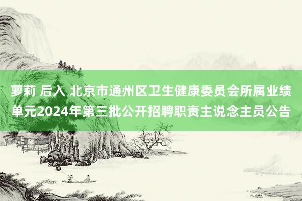 萝莉 后入 北京市通州区卫生健康委员会所属业绩单元2024年第三批公开招聘职责主说念主员公告