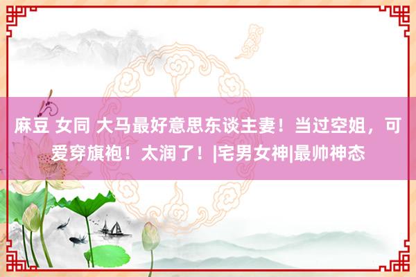 麻豆 女同 大马最好意思东谈主妻！当过空姐，可爱穿旗袍！太润了！|宅男女神|最帅神态