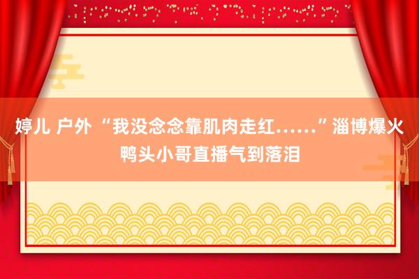 婷儿 户外 “我没念念靠肌肉走红……”淄博爆火鸭头小哥直播气到落泪