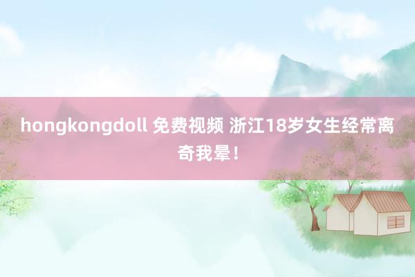 hongkongdoll 免费视频 浙江18岁女生经常离奇我晕！