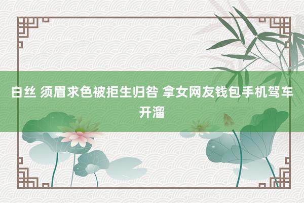 白丝 须眉求色被拒生归咎 拿女网友钱包手机驾车开溜