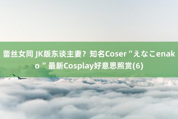 蕾丝女同 JK版东谈主妻？知名Coser“えなこenako ”最新Cosplay好意思照赏(6)