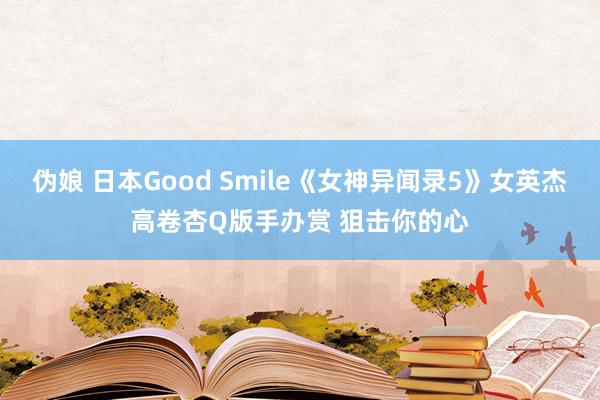 伪娘 日本Good Smile《女神异闻录5》女英杰高卷杏Q版手办赏 狙击你的心