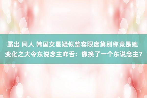 露出 同人 韩国女星疑似整容限度第别称竟是她 变化之大令东说念主咋舌：像换了一个东说念主？