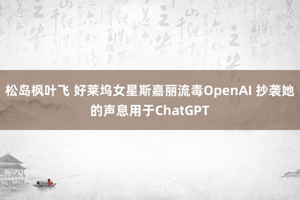 松岛枫叶飞 好莱坞女星斯嘉丽流毒OpenAI 抄袭她的声息用于ChatGPT