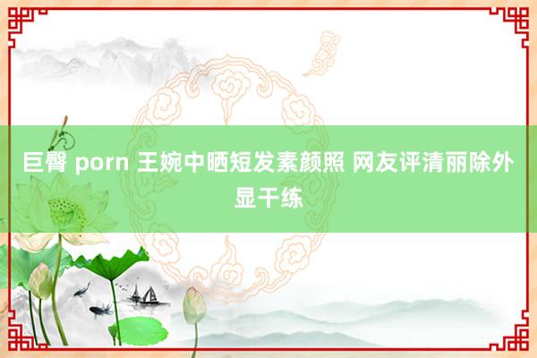 巨臀 porn 王婉中晒短发素颜照 网友评清丽除外显干练