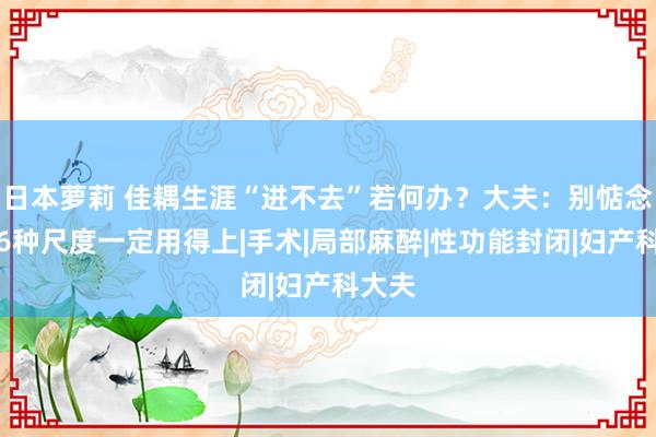 日本萝莉 佳耦生涯“进不去”若何办？大夫：别惦念，这6种尺度一定用得上|手术|局部麻醉|性功能封闭|妇产科大夫