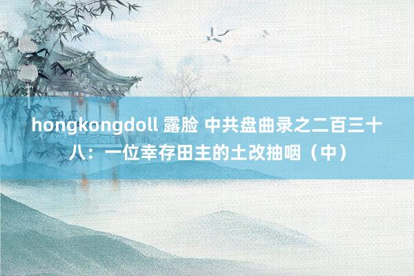 hongkongdoll 露脸 中共盘曲录之二百三十八：一位幸存田主的土改抽咽（中）