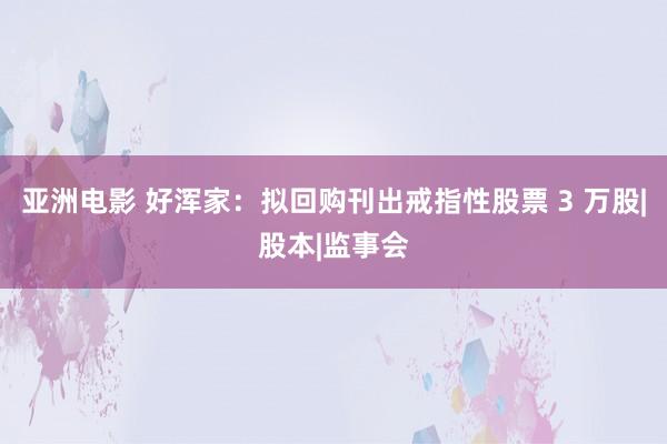 亚洲电影 好浑家：拟回购刊出戒指性股票 3 万股|股本|监事会