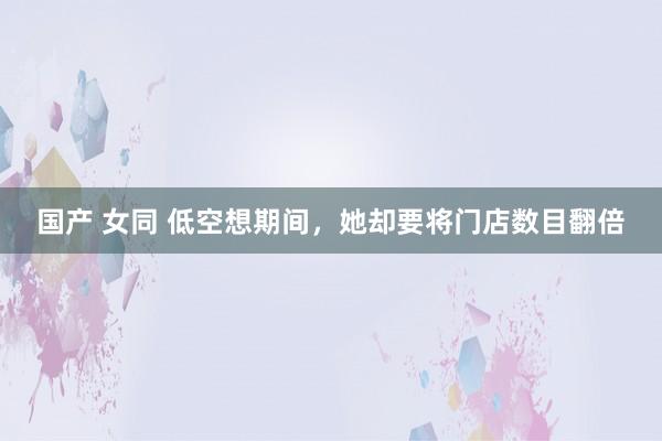 国产 女同 低空想期间，她却要将门店数目翻倍