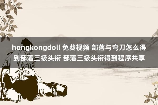 hongkongdoll 免费视频 部落与弯刀怎么得到部落三级头衔 部落三级头衔得到程序共享