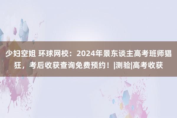 少妇空姐 环球网校：2024年景东谈主高考班师猖狂，考后收获查询免费预约！|测验|高考收获