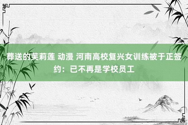 葬送的芙莉莲 动漫 河南高校复兴女训练被于正签约：已不再是学校员工