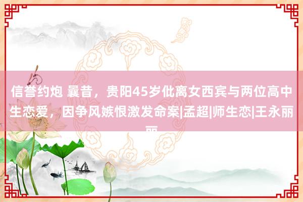 信誉约炮 曩昔，贵阳45岁仳离女西宾与两位高中生恋爱，因争风嫉恨激发命案|孟超|师生恋|王永丽