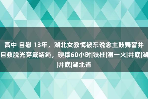 高中 自慰 13年，湖北女教悔被东说念主鼓舞窨井，为自救脱光穿戴结绳，硬撑60小时|铁柱|溺一火|井底|湖北省