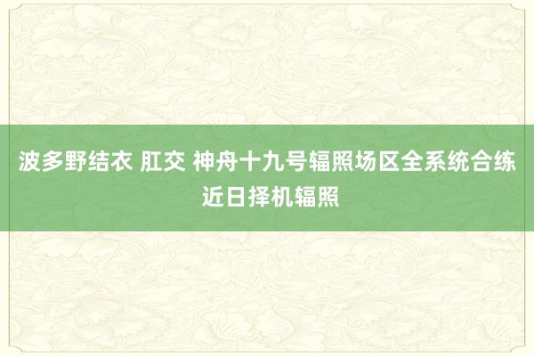 波多野结衣 肛交 神舟十九号辐照场区全系统合练 近日择机辐照