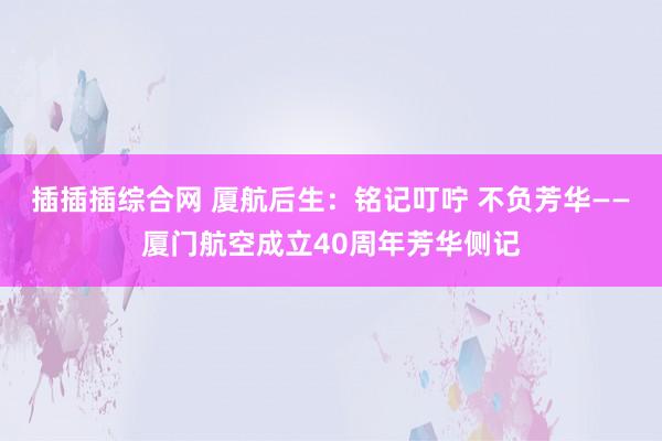 插插插综合网 厦航后生：铭记叮咛 不负芳华——厦门航空成立40周年芳华侧记