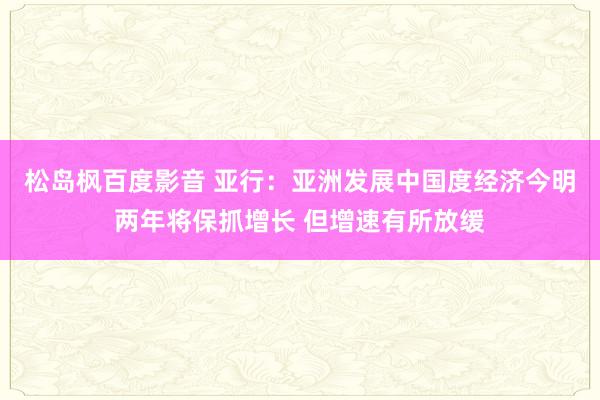 松岛枫百度影音 亚行：亚洲发展中国度经济今明两年将保抓增长 但增速有所放缓