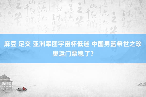 麻豆 足交 亚洲军团宇宙杯低迷 中国男篮希世之珍奥运门票稳了？