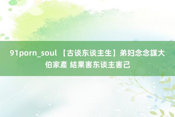 91porn_soul 【古谈东谈主生】弟妇念念謀大伯家產 結果害东谈主害己