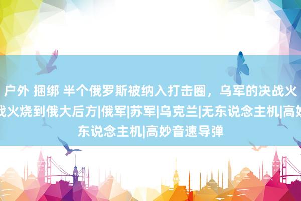 户外 捆绑 半个俄罗斯被纳入打击圈，乌军的决战火器，要把战火烧到俄大后方|俄军|苏军|乌克兰|无东说念主机|高妙音速导弹