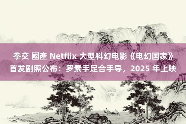 拳交 國產 Netflix 大型科幻电影《电幻国家》首发剧照公布：罗素手足合手导，2025 年上映