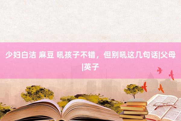 少妇白洁 麻豆 吼孩子不错，但别吼这几句话|父母|英子