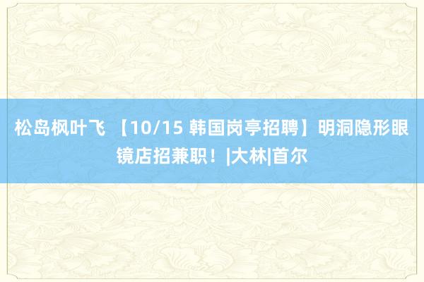 松岛枫叶飞 【10/15 韩国岗亭招聘】明洞隐形眼镜店招兼职！|大林|首尔