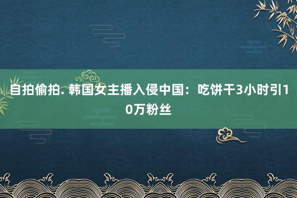 自拍偷拍. 韩国女主播入侵中国：吃饼干3小时引10万粉丝