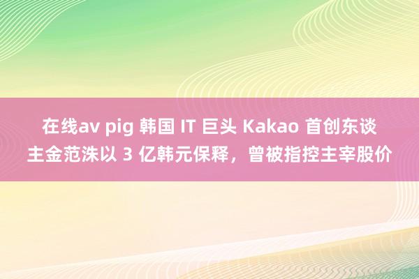 在线av pig 韩国 IT 巨头 Kakao 首创东谈主金范洙以 3 亿韩元保释，曾被指控主宰股价