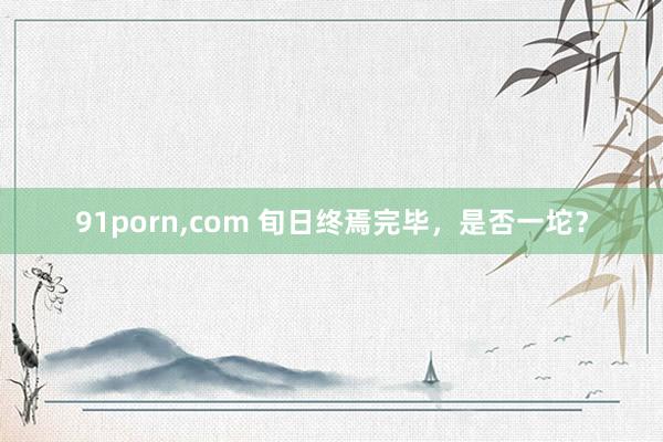 91porn，com 旬日终焉完毕，是否一坨？