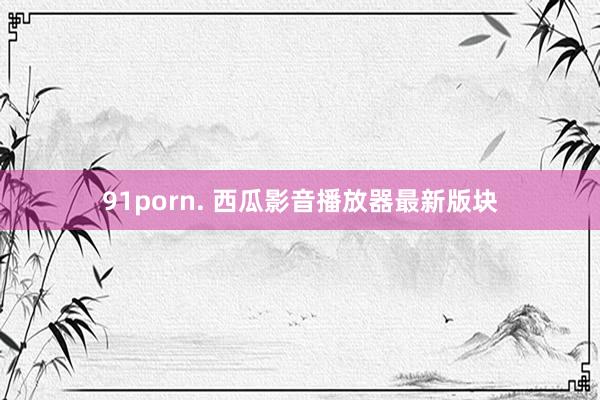 91porn. 西瓜影音播放器最新版块