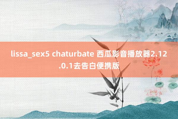 lissa_sex5 chaturbate 西瓜影音播放器2.12.0.1去告白便携版