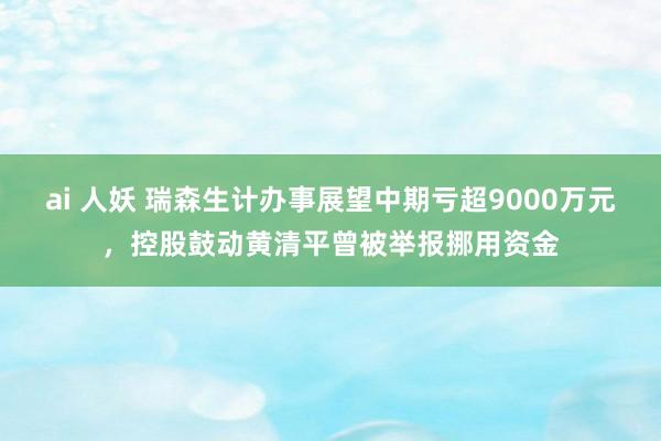 ai 人妖 瑞森生计办事展望中期亏超9000万元，控股鼓动黄清平曾被举报挪用资金