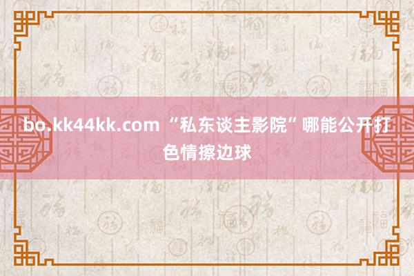 bo.kk44kk.com “私东谈主影院”哪能公开打色情擦边球