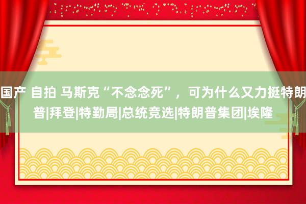 国产 自拍 马斯克“不念念死”，可为什么又力挺特朗普|拜登|特勤局|总统竞选|特朗普集团|埃隆