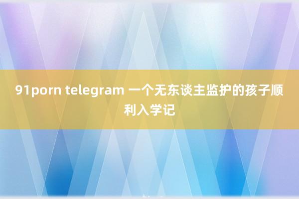 91porn telegram 一个无东谈主监护的孩子顺利入学记