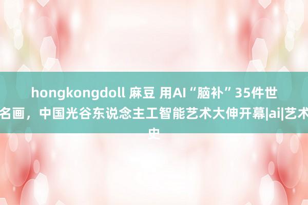 hongkongdoll 麻豆 用AI“脑补”35件世界名画，中国光谷东说念主工智能艺术大伸开幕|ai|艺术史