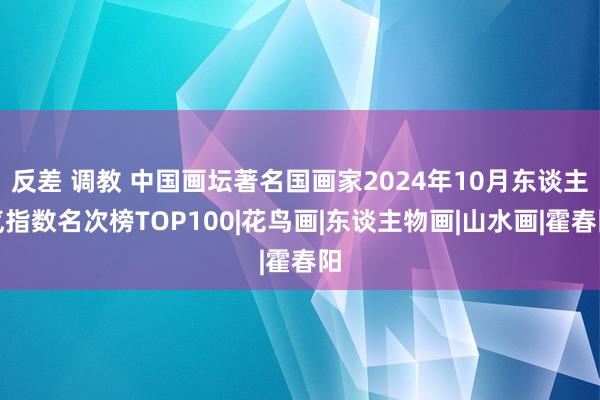 反差 调教 中国画坛著名国画家2024年10月东谈主气指数名次榜TOP100|花鸟画|东谈主物画|山水画|霍春阳