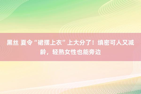 黑丝 夏令“裙摆上衣”上大分了！缜密可人又减龄，轻熟女性也能旁边