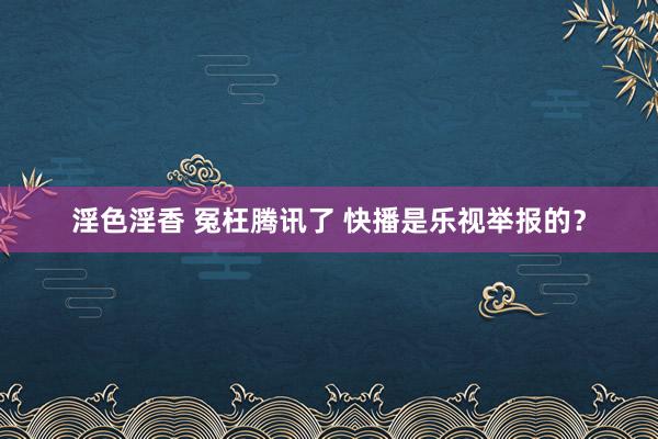 淫色淫香 冤枉腾讯了 快播是乐视举报的？