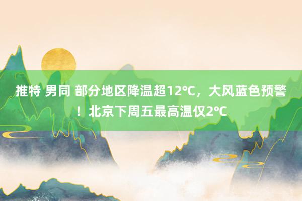 推特 男同 部分地区降温超12℃，大风蓝色预警！北京下周五最高温仅2℃