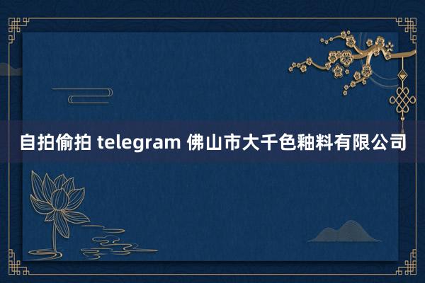 自拍偷拍 telegram 佛山市大千色釉料有限公司