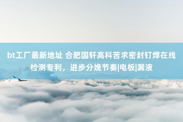 bt工厂最新地址 合肥国轩高科苦求密封钉焊在线检测专利，进步分娩节奏|电板|漏液